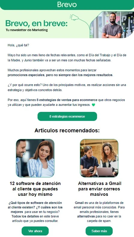Ejemplos de email marketing B2B 1 newsletter Brevo
Texto introductorio:
Hola, ¿qué tal?
Mayo ha sido un mes lleno de fechas relevantes, como el Día del Trabajo y el Día de la Madre, y Junio también va a ser un mes con muchas fechas señaladas.
Muchos profesionales aprovechan estos momentos para lanzar promociones especiales, pero no siempre dan los mejores resultados.
(...)
Artículos enlazados:
8 estrategias de ventas para ecommerce
12 software de atención al cliente que puedes usar hoy mismo
Alternativas a Gmail para enviar correos masivos