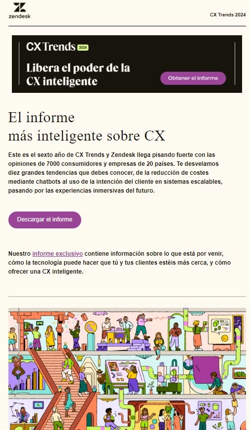 Ejemplos de email marketing B2B 3 descarga informe Zendesk
Texto:
El informe más inteligente sobre CX
Este es el sexto año de CX Trends y Zendesk llega pisando fuerte con las opiniones de 7000 consumidores y empresas de 20 países. Te desvelamos diez grandes tendencias que debes conocer, de la reducción de costes mediante chatbots al uso de la intención del cliente en sistemas escalables, pasando por las experiencias inmersivas del futuro.
CTA: Descargar el informe