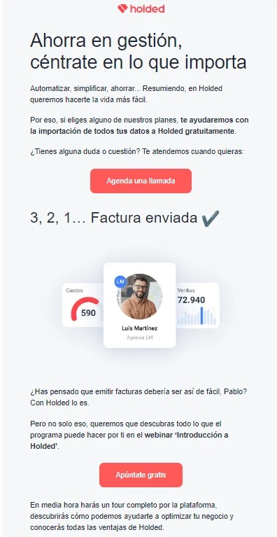 Ejemplos de email marketing B2B 4 llamada y webinar Holded
Texto 1:
Ahorra en gestión, céntrate en lo que importa
Automatizar, simplificar, ahorrar... Resumiendo, en Holded queremos hacerte la vida más fácil.
Por eso, si eliges alguno de nuestros planes, te ayudaremos con la importación de todos tus datos a Holded gratuitamente.
¿Tienes alguna duda o cuestión? Te atendemos cuando quieras:
CTA: Agenda una llamada
Texto 2:
¿Has pensado que emitir facturas debería ser así de fácil, Pablo? Con Holded lo es.
Pero no solo eso, queremos que descubras todo lo que el programa puede hacer por ti en el webinar ‘Introducción a Holded’.
CTA: Apúntate gratis