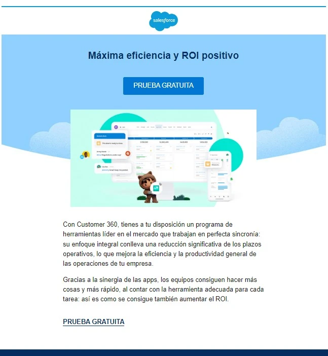 Ejemplos de email marketing B2B 5 prueba grauita Salesforce
Encabezado: Máxima eficiencia y ROI positivo
CTA: Prueba gratuita
Texto:
Con Customer 360, tienes a tu disposición un programa de herramientas líder en el mercado que trabajan en perfecta sincronía: su enfoque integral conlleva una reducción significativa de los plazos operativos, lo que mejora la eficiencia y la productividad general de las operaciones de tu empresa.
Gracias a la sinergia de las apps, los equipos consiguen hacer más cosas y más rápido, al contar con la herramienta adecuada para cada tarea: así es como se consigue también aumentar el ROI (retorno de la inversión).