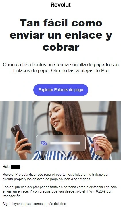Ejemplos de email marketing B2B 6 nueva funcionalidad Revolut
Texto: Tan fácil como enviar un enlace y cobrar
Ofrece a tus clientes una forma sencilla de pagarte con Enlaces de pago. Otra de las ventajas de Pro
CTA: Explorar Enlaces de pago
