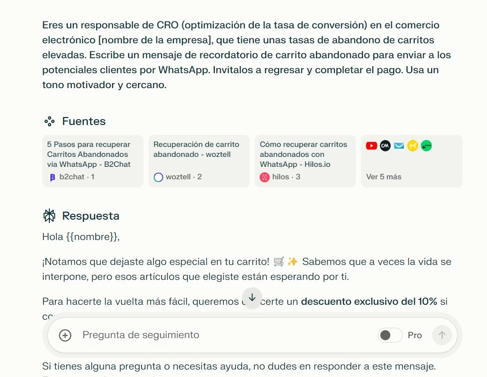 Ejemplo de mensaje de venta en WhatsApp con IA 3 - Carrito abandonado - PerplexityEres un responsable de CRO (optimización de la tasa de conversión) en el comercio electrónico [nombre de la empresa], que tiene unas tasas de abandono de carritos elevadas. Escribe un mensaje de recordatorio de carrito abandonado para enviar a los potenciales clientes por WhatsApp. Invítalos a regresar y completar el pago. Usa un tono motivador y cercano.