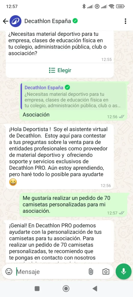 Empresas que usan mensajes de ventas por WhatsApp 1 - DecathlonDecathlon España: ¿Necesitas material deportivo para tu empresa, clases de educación física en tu colegio, administración pública, club o asociación?Asociación¡Hola Deportista ! Soy el asistente virtual de Decathlon. Estoy aquí para contestar a tus preguntas sobre la venta para de entidades profesionales como proveedor de material deportivo y ofreciendo soporte y servicios exclusivos de Decathlon PRO. Aún estoy aprendiendo, pero haré todo lo posible para ayudarte  Me gustaría realizar un pedido de 70 camisetas personalizadas para mi asociación.¡Genial! En Decathlon PRO podemos ayudarte con la personalización de tus camisetas para tu asociación. Para realizar un pedido de 70 camisetas personalizadas, te recomiendo que te pongas en contacto con nosotros a través del correo electrónico [xxx]. En el correo, indícanos la cantidad de camisetas que necesitas, adjunta el diseño o logo que deseas imprimir en las camisetas y cualquier otra información relevante. Nuestro equipo de profesionales te proporcionará toda la información necesaria sobre las técnicas de personalización disponibles y te enviará un presupuesto personalizado.Recuerda que en Decathlon PRO también puedes personalizar cualquier otro producto de merchandising con el logo de tu asociación. ¡Estaremos encantados de ayudarte en todo lo que necesites!¿Hay algo más en lo que pueda ayudarte?