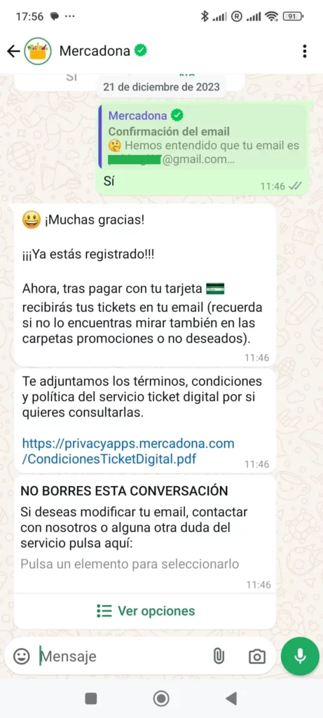Empresas que usan mensajes de ventas por WhatsApp 3 - MercadonaMercadona:  ¡Muchas gracias!¡¡¡Ya estás registrado!!!Ahora, tras pagar con tu tarjeta  recibirás tus tickets en tu email (recuerda si no lo encuentras mirar también en las carpetas promociones o no deseados).Te adjuntamos los términos, condiciones y política del servicio ticket digital por si quieres consultarlas. [enlace]NO BORRES ESTA CONVERSACIÓNSi deseas modificar tu email, contactar con nosotros o alguna otra duda del servicio pulsa aquí: