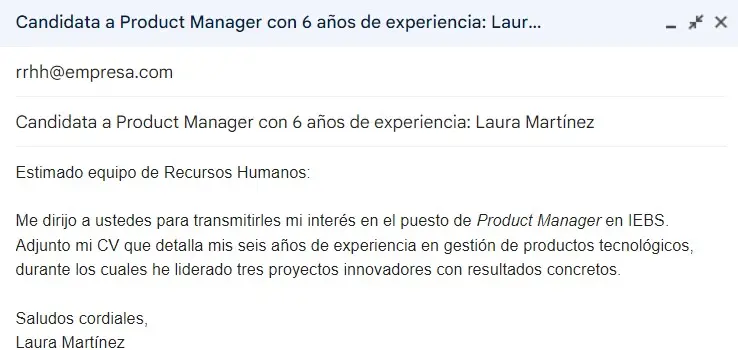 Asunto: Candidata a Product Manager con [X] años de experiencia: [Nombre de la persona]Texto:Estimado equipo de Recursos Humanos: Me dirijo a ustedes para transmitirles mi interés en el puesto de Product Manager en IEBS. Adjunto mi CV que detalla mis seis años de experiencia en gestión de productos tecnológicos, durante los cuales he liderado tres proyectos innovadores con resultados concretos. Saludos cordiales, Laura MartínezEste ejemplo de correo electrónico formal para solicitar un empleo incluye un dato relevante en la línea de asunto: los años de experiencia, lo que ayuda a captar la atención del reclutador. El cuerpo del correo es breve y la información adicional como el CV se incluye en archivos adjuntos. El nombre de la persona remitente es prescindible en el asunto del correo. Por eso se deja para el final.